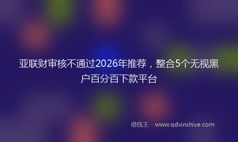 亚联财审核不通过2026年推荐，整合5个无视黑户百分百下款平台