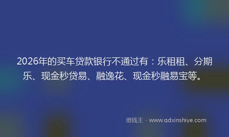 2026年的买车贷款银行不通过有：乐租租、分期乐、现金秒贷易、融逸花、现金秒融易宝等。