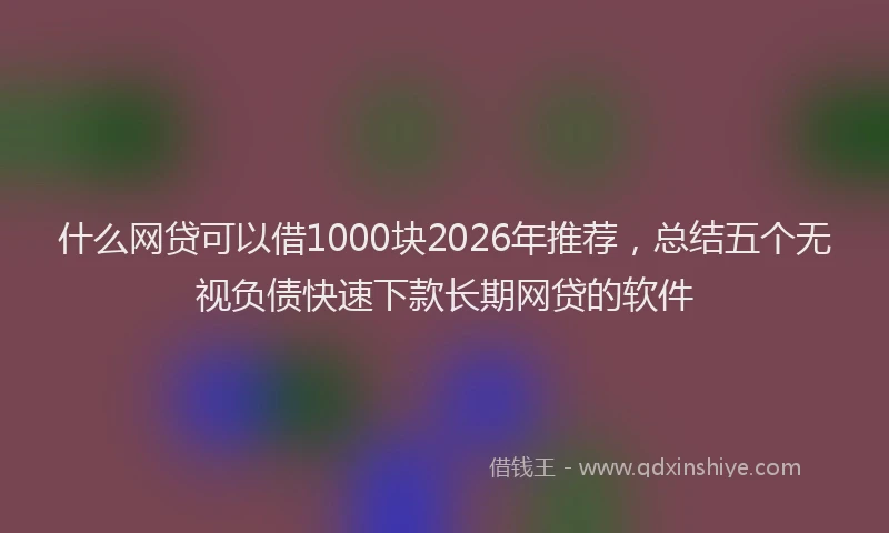 什么网贷可以借1000块2026年推荐，总结五个无视负债快速下款长期网贷的软件