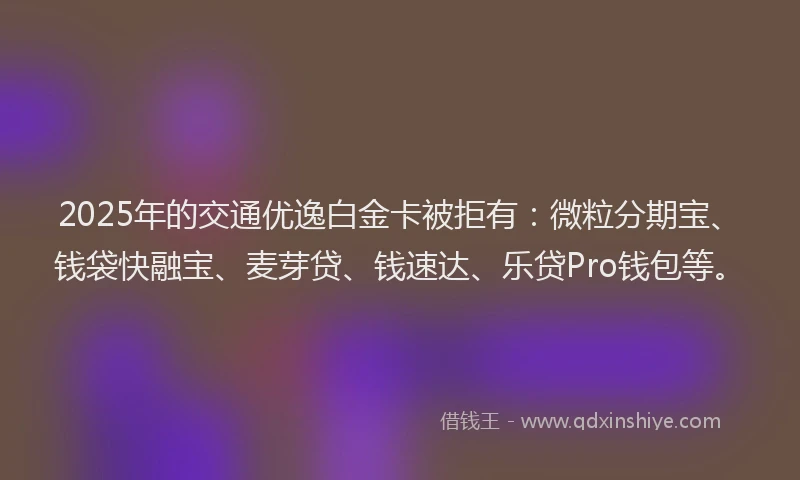 2025年的交通优逸白金卡被拒有：微粒分期宝、钱袋快融宝、麦芽贷、钱速达、乐贷Pro钱包等。