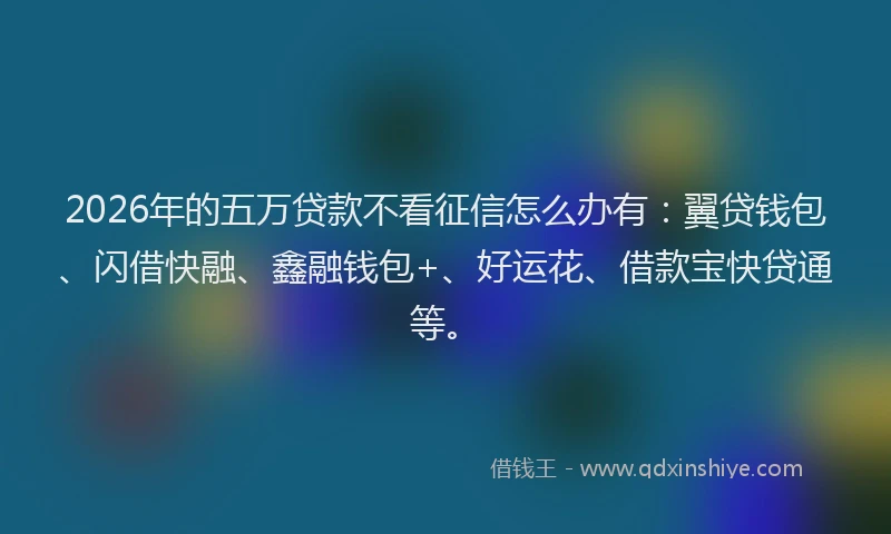 2026年的五万贷款不看征信怎么办有:翼贷钱包、闪借快融、鑫融钱包+、好运花、借款宝快贷通等。
