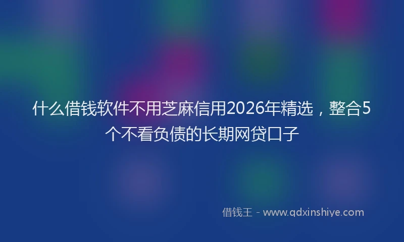 什么借钱软件不用芝麻信用2026年精选，整合5个不看负债的长期网贷口子