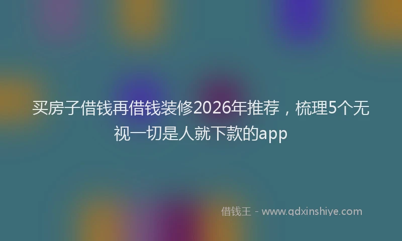 买房子借钱再借钱装修2026年推荐，梳理5个无视一切是人就下款的app