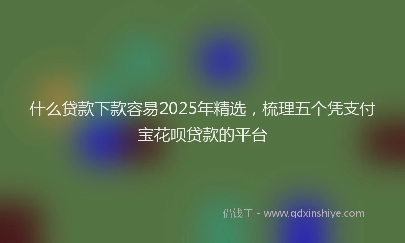 什么贷款下款容易2025年精选,梳理五个凭支付宝花呗贷款的平台