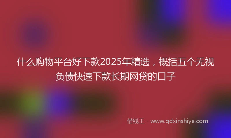 什么购物平台好下款2025年精选，概括五个无视负债快速下款长期网贷的口子