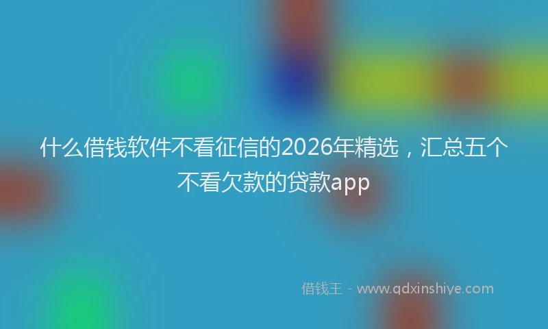 什么借钱软件不看征信的2026年精选,汇总五个不看欠款的贷款app