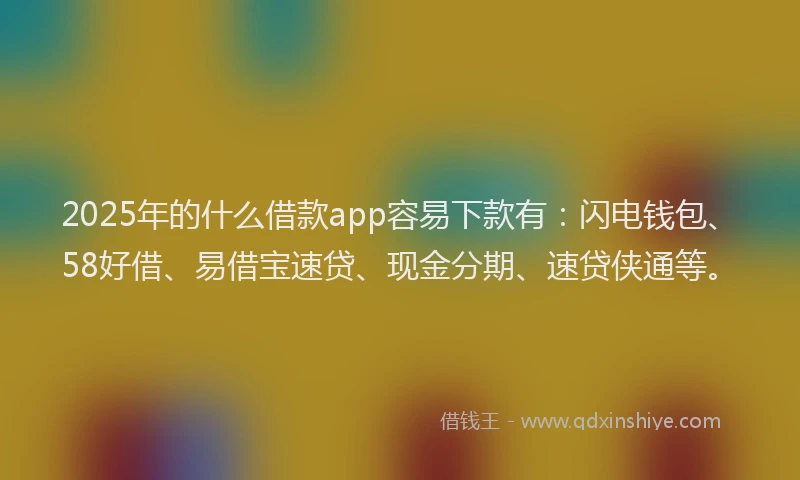 2025年的什么借款app容易下款有：闪电钱包、58好借、易借宝速贷、现金分期、速贷侠通等。