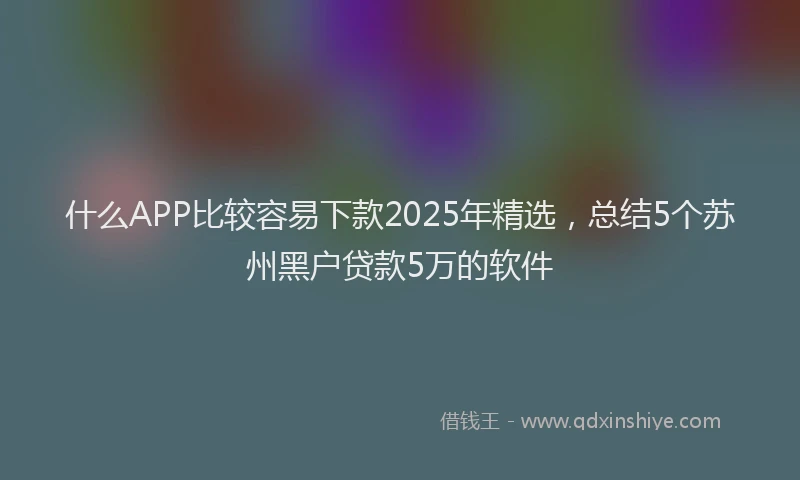 什么APP比较容易下款2025年精选，总结5个苏州黑户贷款5万的软件