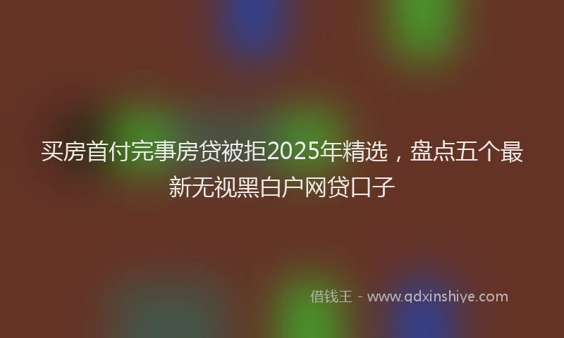 买房首付完事房贷被拒2025年精选，盘点五个最新无视黑白户网贷口子