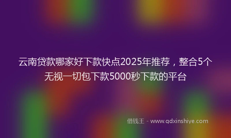 云南贷款哪家好下款快点2025年推荐，整合5个无视一切包下款5000秒下款的平台