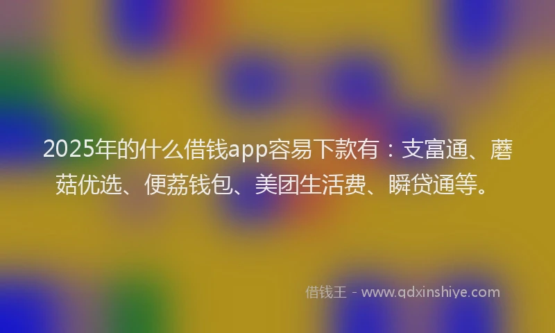 2025年的什么借钱app容易下款有：支富通、蘑菇优选、便荔钱包、美团生活费、瞬贷通等。