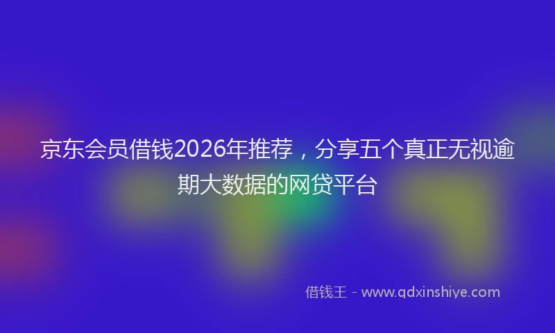 京东会员借钱2026年推荐，分享五个真正无视逾期大数据的网贷平台