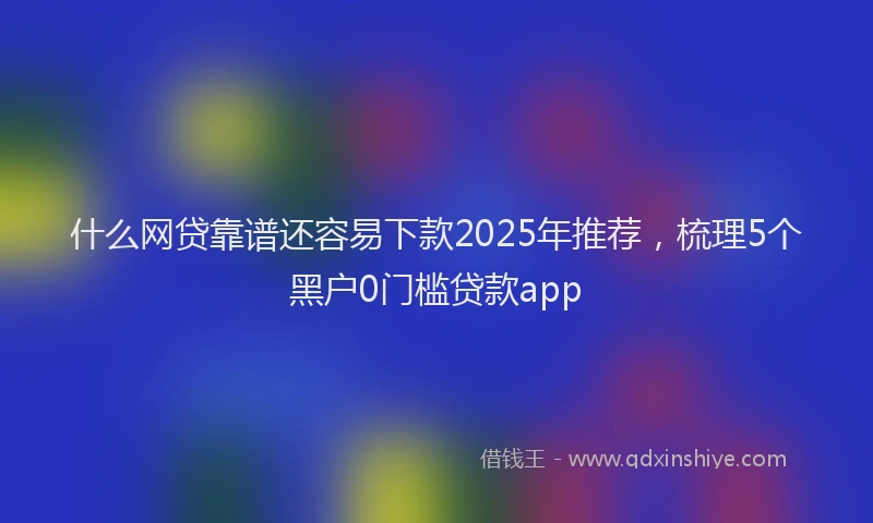 什么网贷靠谱还容易下款2025年推荐，梳理5个黑户0门槛贷款app