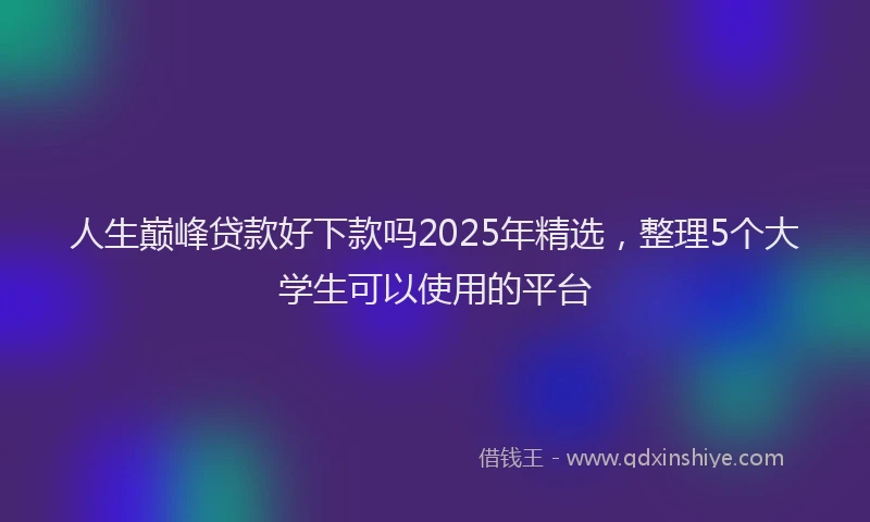 人生巅峰贷款好下款吗2025年精选，整理5个大学生可以使用的平台