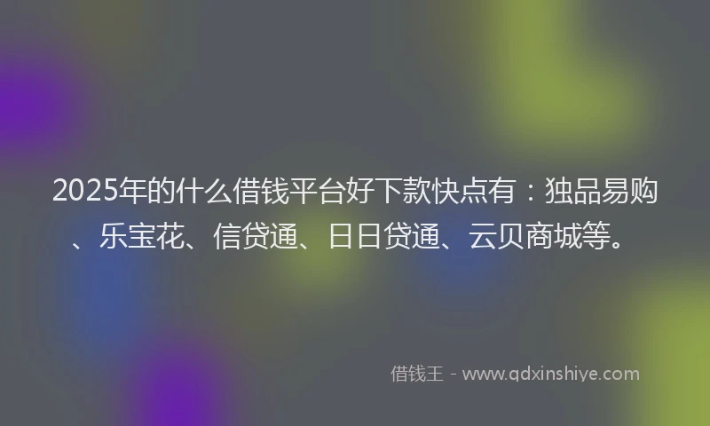 2025年的什么借钱平台好下款快点有：独品易购、乐宝花、信贷通、日日贷通、云贝商城等。
