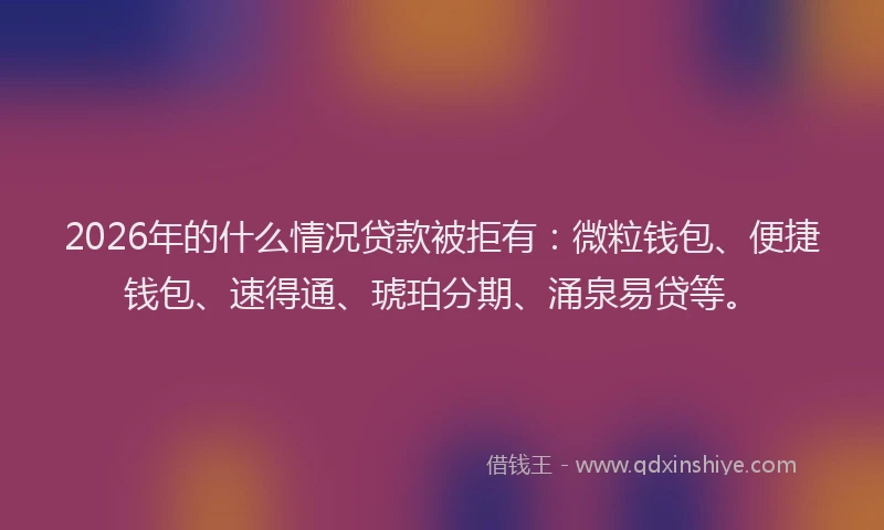 2026年的什么情况贷款被拒有：微粒钱包、便捷钱包、速得通、琥珀分期、涌泉易贷等。
