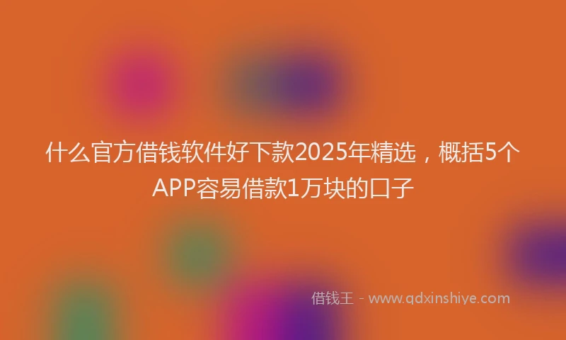 什么官方借钱软件好下款2025年精选，概括5个APP容易借款1万块的口子