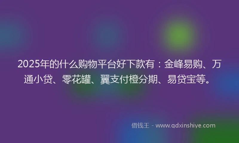 2025年的什么购物平台好下款有：金峰易购、万通小贷、零花罐、翼支付橙分期、易贷宝等。