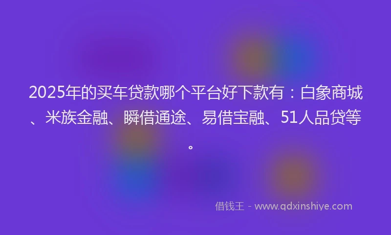 2025年的买车贷款哪个平台好下款有：白象商城、米族金融、瞬借通途、易借宝融、51人品贷等。