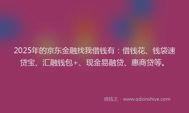 2025年的京东金融找我借钱有：借钱花、钱袋速贷宝、汇融钱包+、现金易融贷、惠商贷等。