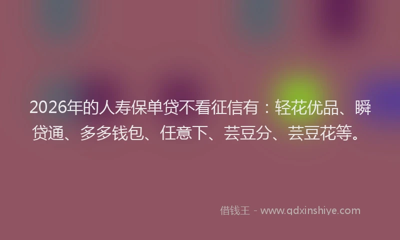 2026年的人寿保单贷不看征信有：轻花优品、瞬贷通、多多钱包、任意下、芸豆分、芸豆花等。