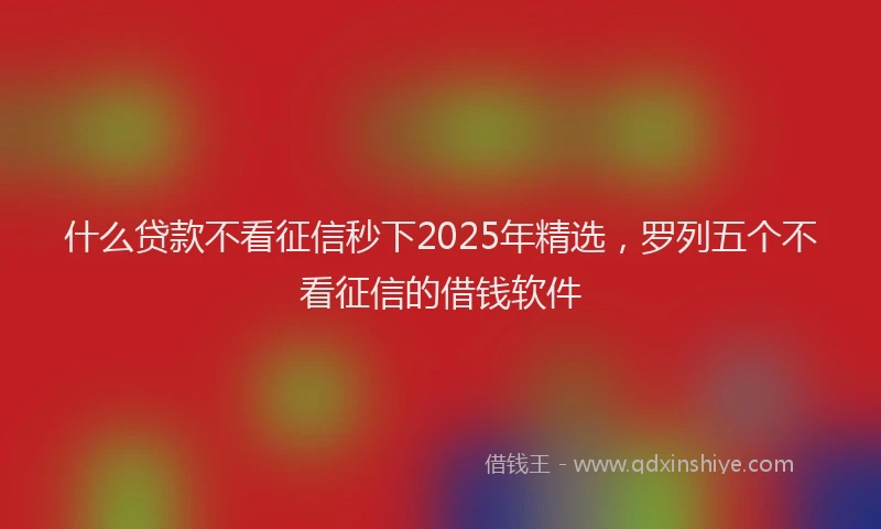 什么贷款不看征信秒下2025年精选，罗列五个不看征信的借钱软件