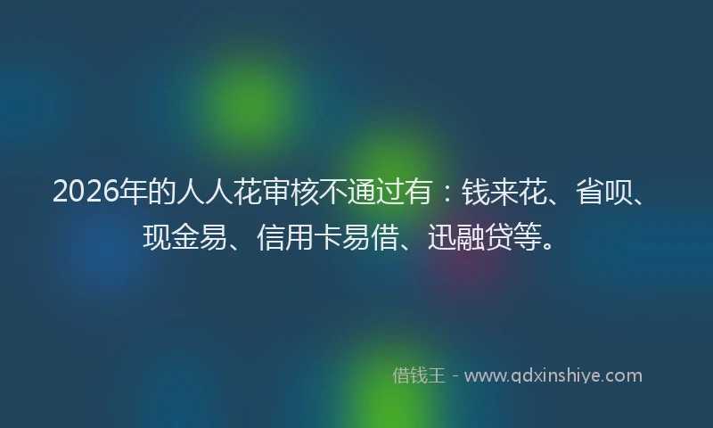 2026年的人人花审核不通过有:钱来花、省呗、现金易、信用卡易借、迅融贷等。