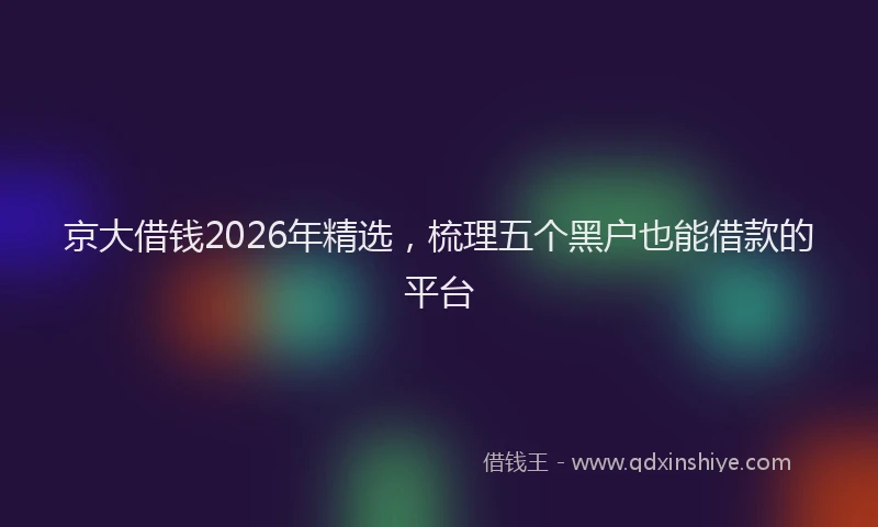 京大借钱2026年精选，梳理五个黑户也能借款的平台