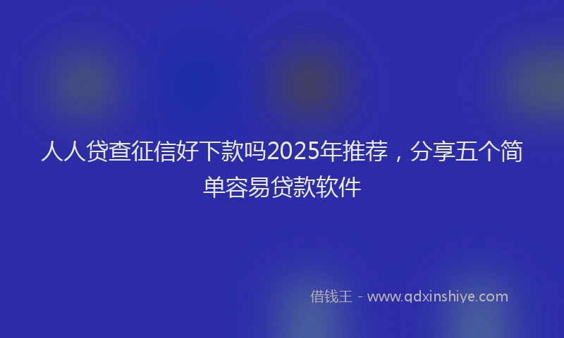 人人贷查征信好下款吗2025年推荐，分享五个简单容易贷款软件