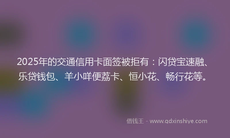 2025年的交通信用卡面签被拒有：闪贷宝速融、乐贷钱包、羊小咩便荔卡、恒小花、畅行花等。