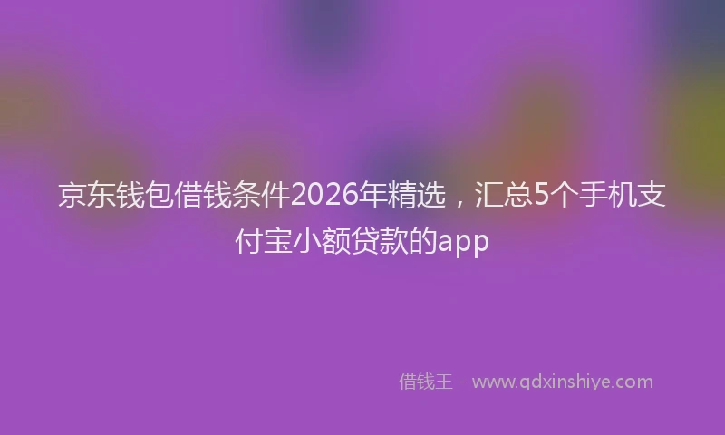 京东钱包借钱条件2026年精选，汇总5个手机支付宝小额贷款的app