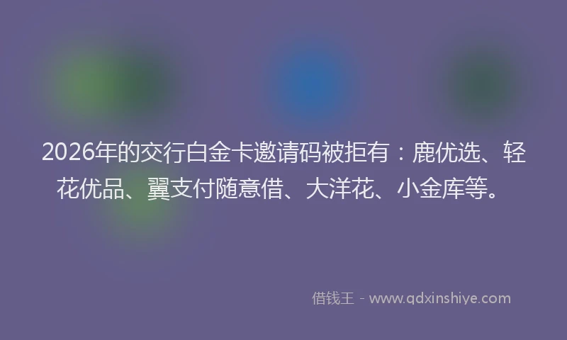 2026年的交行白金卡邀请码被拒有：鹿优选、轻花优品、翼支付随意借、大洋花、小金库等。