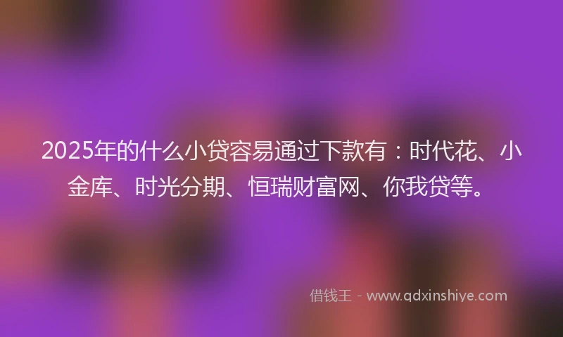 2025年的什么小贷容易通过下款有：时代花、小金库、时光分期、恒瑞财富网、你我贷等。