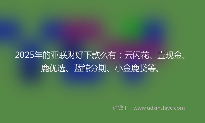 2025年的亚联财好下款么有：云闪花、壹现金、鹿优选、蓝鲸分期、小金鹿贷等。