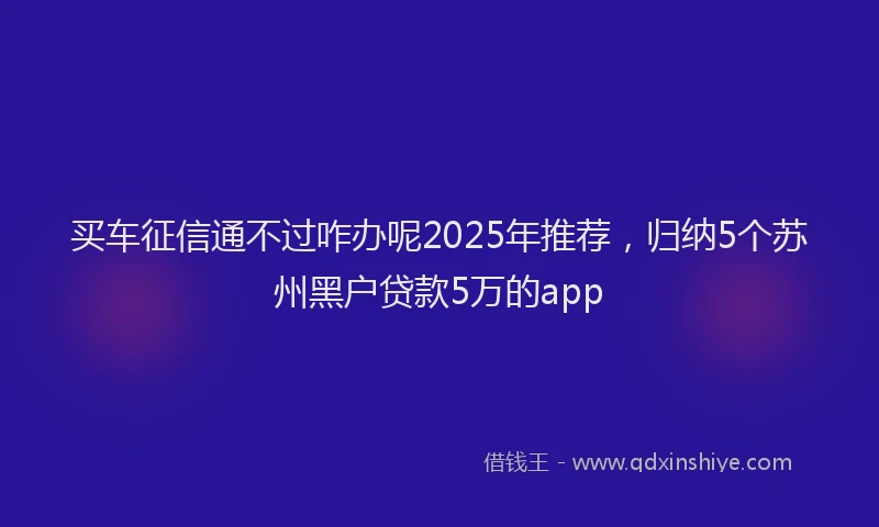 买车征信通不过咋办呢2025年推荐，归纳5个苏州黑户贷款5万的app