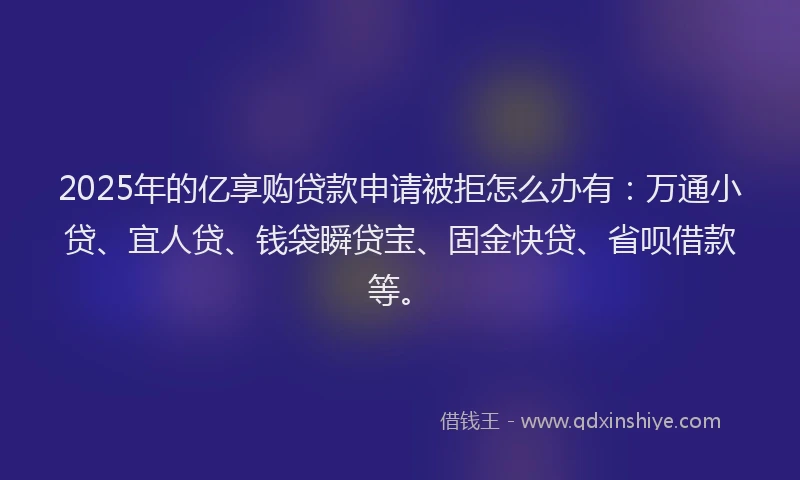 2025年的亿享购贷款申请被拒怎么办有:万通小贷、宜人贷、钱袋瞬贷宝、固金快贷、省呗借款等。