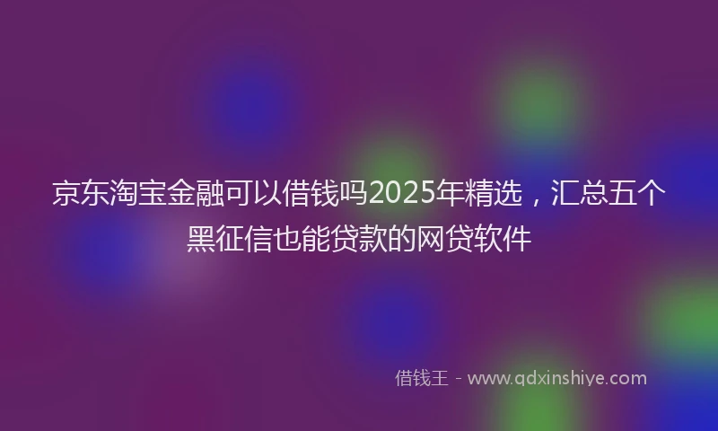 京东淘宝金融可以借钱吗2025年精选，汇总五个黑征信也能贷款的网贷软件