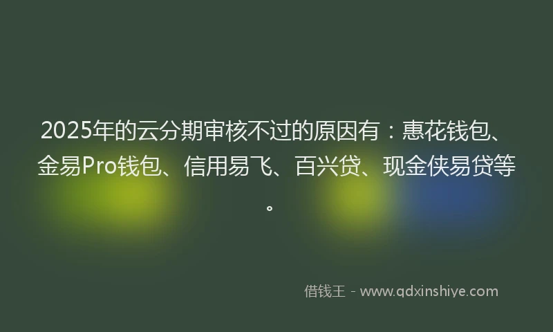 2025年的云分期审核不过的原因有:惠花钱包、金易Pro钱包、信用易飞、百兴贷、现金侠易贷等。