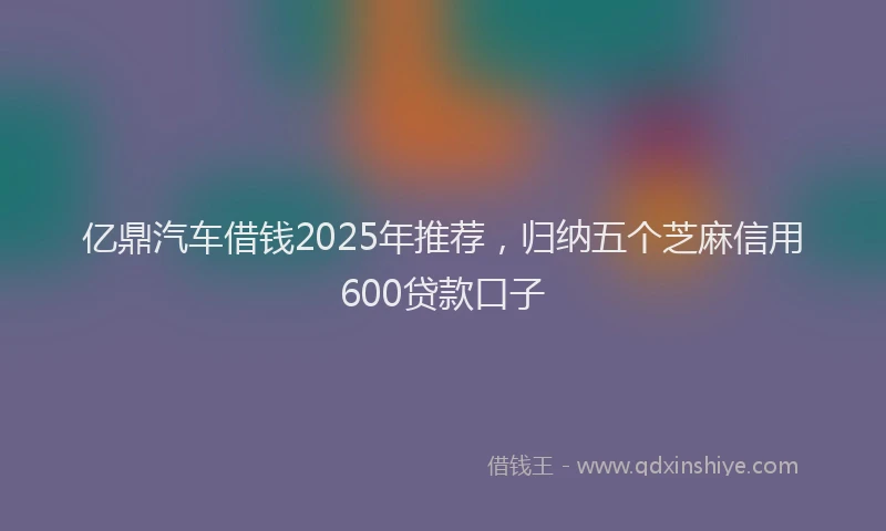 亿鼎汽车借钱2025年推荐，归纳五个芝麻信用600贷款口子