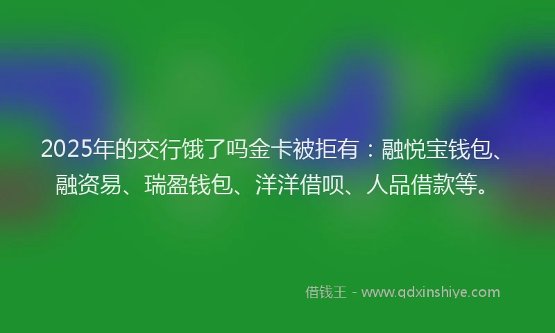 2025年的交行饿了吗金卡被拒有：融悦宝钱包、融资易、瑞盈钱包、洋洋借呗、人品借款等。