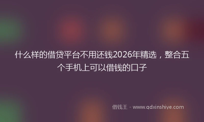 什么样的借贷平台不用还钱2026年精选，整合五个手机上可以借钱的口子