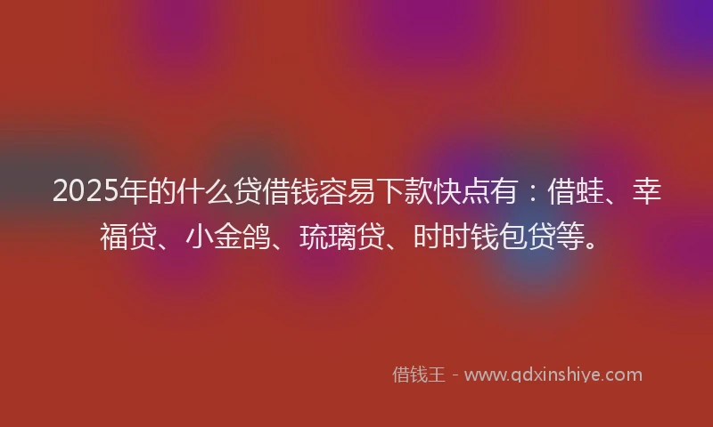 2025年的什么贷借钱容易下款快点有：借蛙、幸福贷、小金鸽、琉璃贷、时时钱包贷等。
