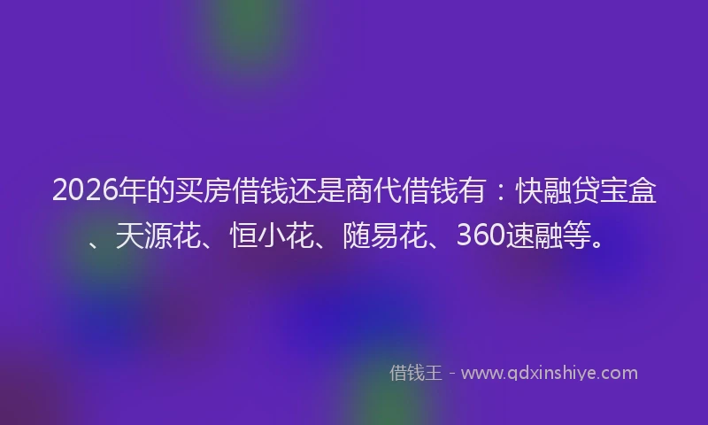 2026年的买房借钱还是商代借钱有：快融贷宝盒、天源花、恒小花、随易花、360速融等。