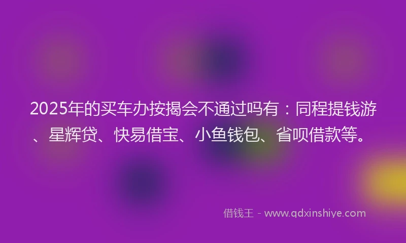 2025年的买车办按揭会不通过吗有：同程提钱游、星辉贷、快易借宝、小鱼钱包、省呗借款等。