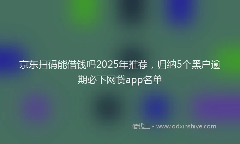 京东扫码能借钱吗2025年推荐，归纳5个黑户逾期必下网贷app名单