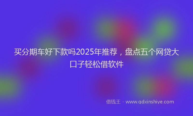 买分期车好下款吗2025年推荐，盘点五个网贷大口子轻松借软件