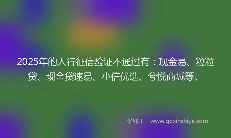 2025年的人行征信验证不通过有：现金易、粒粒贷、现金贷速易、小信优选、兮悦商城等。