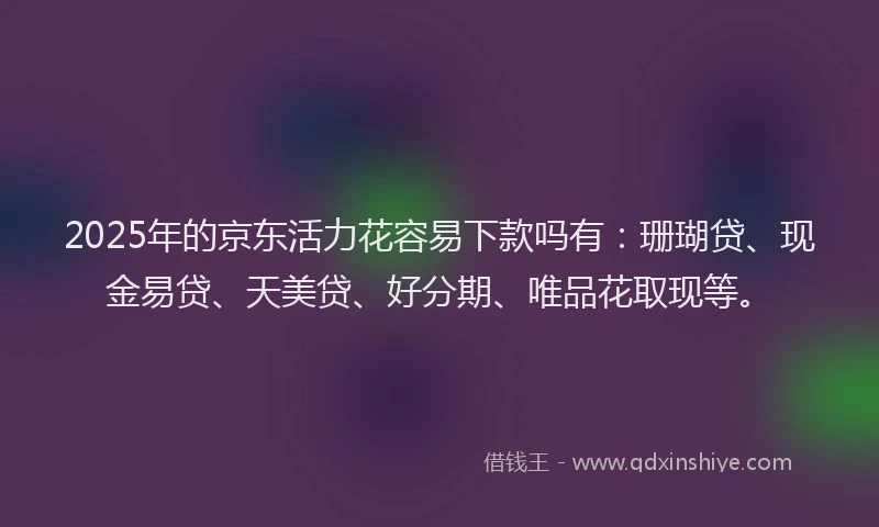2025年的京东活力花容易下款吗有:珊瑚贷、现金易贷、天美贷、好分期、唯品花取现等。