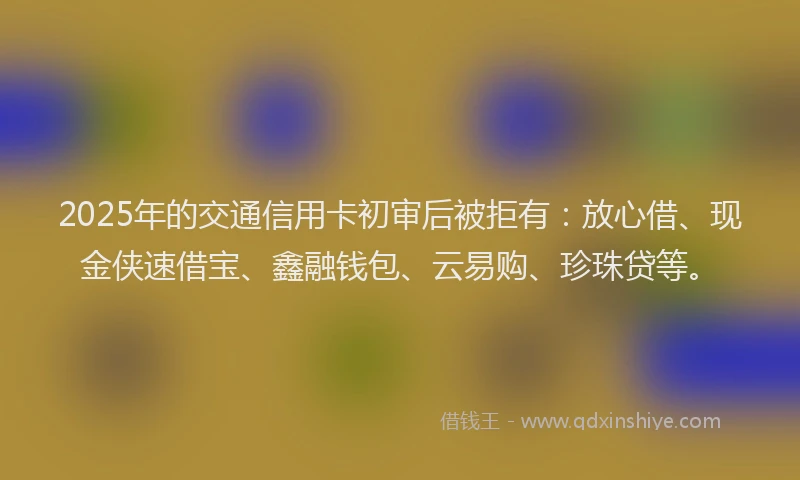 2025年的交通信用卡初审后被拒有：放心借、现金侠速借宝、鑫融钱包、云易购、珍珠贷等。