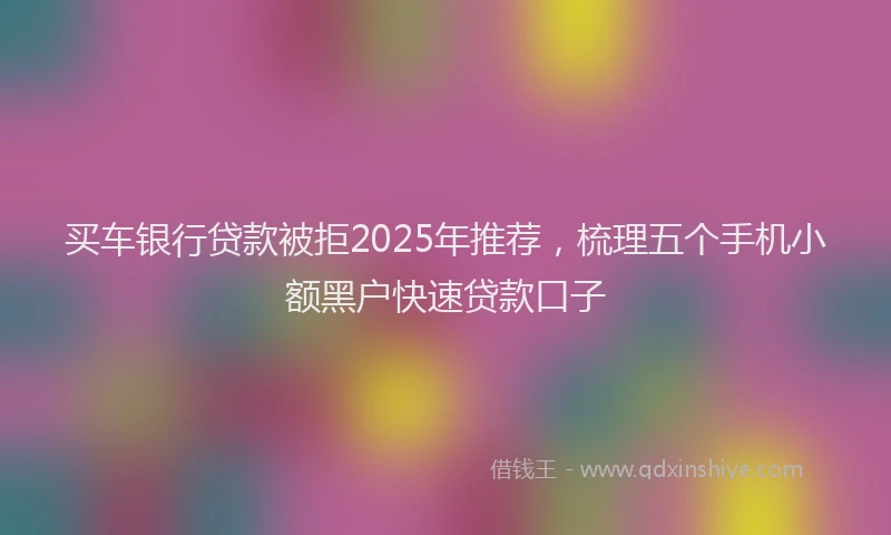 买车银行贷款被拒2025年推荐，梳理五个手机小额黑户快速贷款口子